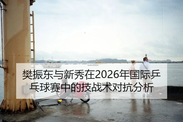 樊振东与新秀在2026年国际乒乓球赛中的技战术对抗分析