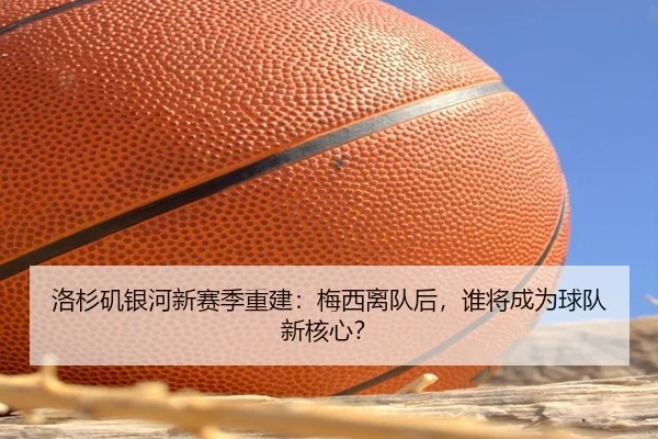 洛杉矶银河新赛季重建：梅西离队后，谁将成为球队新核心？