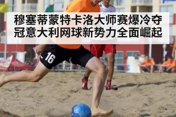 穆塞蒂蒙特卡洛大师赛爆冷夺冠意大利网球新势力全面崛起