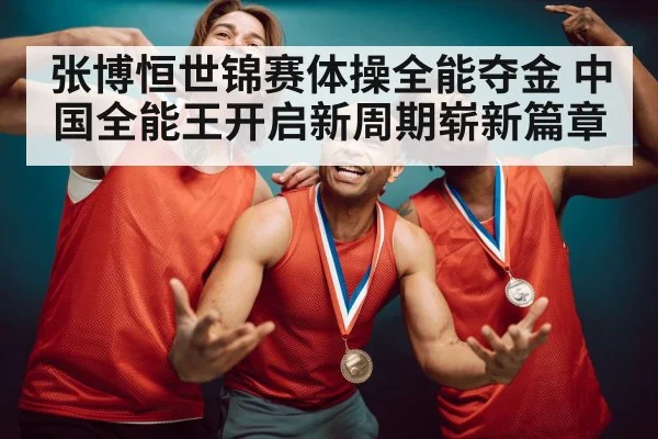 张博恒世锦赛体操全能夺金 中国全能王开启新周期崭新篇章